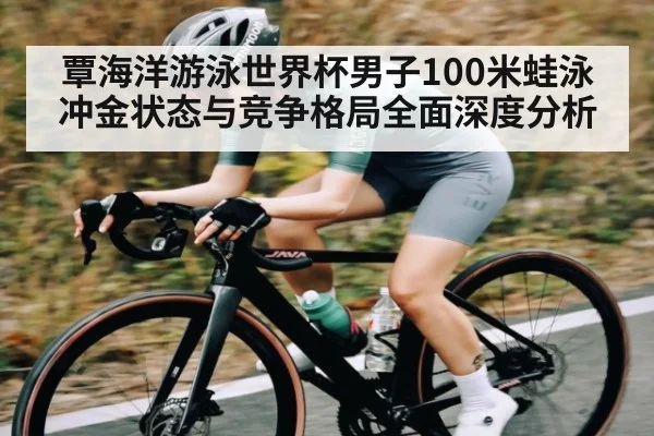 覃海洋游泳世界杯男子100米蛙泳冲金状态与竞争格局全面深度分析