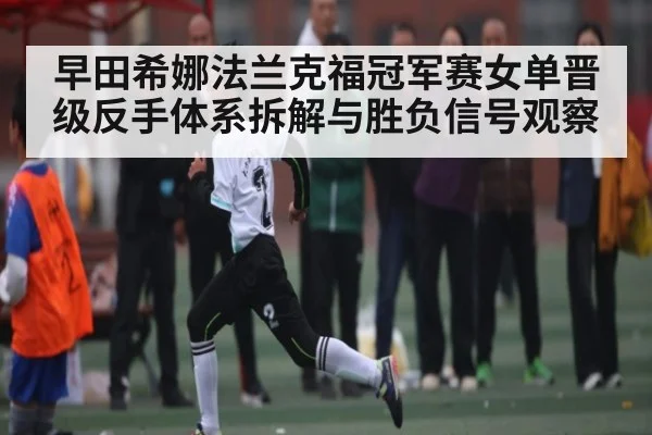 早田希娜法兰克福冠军赛女单晋级反手体系拆解与胜负信号观察